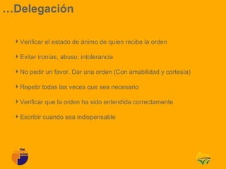…Delegación

 Verificar el estado de ánimo de quien recibe la orden

 Evitar ironías, abuso, intolerancia

 No pedir un favor. Dar una orden (Con amabilidad y cortesía)

 Repetir todas las veces que sea necesario

 Verificar que la orden ha sido entendida correctamente

 Escribir cuando sea indispensable
 