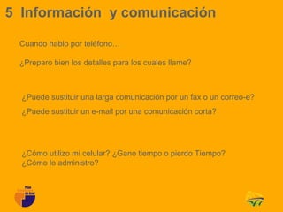 5 Información y comunicación

 Cuando hablo por teléfono…

 ¿Preparo bien los detalles para los cuales llame?



  ¿Puede sustituir una larga comunicación por un fax o un correo-e?
  ¿Puede sustituir un e-mail por una comunicación corta?




  ¿Cómo utilizo mi celular? ¿Gano tiempo o pierdo Tiempo?
  ¿Cómo lo administro?
 
