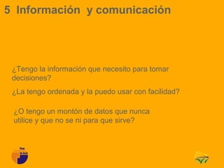 5 Información y comunicación




 ¿Tengo la información que necesito para tomar
 decisiones?
 ¿La tengo ordenada y la puedo usar con facilidad?

 ¿O tengo un montón de datos que nunca
 utilice y que no se ni para que sirve?
 
