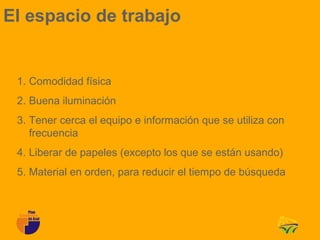 El espacio de trabajo


 1. Comodidad física
 2. Buena iluminación
 3. Tener cerca el equipo e información que se utiliza con
    frecuencia
 4. Liberar de papeles (excepto los que se están usando)
 5. Material en orden, para reducir el tiempo de búsqueda
 