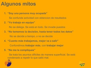 Algunos mitos
 1. “Soy una persona muy ocupada”
    Se confunde actividad con obtencion de resultados
 2. “Yo trabajo en equipo”
    No se delega. Se está en todo. Se invade puestos
 3. “No tomemos la decisión, hasta tener todos los datos”
     No se decide a tiempo, o no se decide
 4. “Cuanto más trabajamos, mejor va a salir”
     Confundimos trabajar más, con trabajar mejor
 5. “No me la compliques”
    Se trata los asuntos dificiles de manera superficial. Se está
   condenado a repetir lo que salió mal.
 