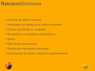 RetrasosSíntomas


 Carreras de último momento
 Resultados por debajo de la calidad esperada
 Fechas de entrega no cumplidas
 Ciudadanos y compañeros insatisfechos
 Estrés
 Más tiempo improductivo
 Disminución de nuestra efectividad
 Postergación de tareas u objetivos indefinidamente
 