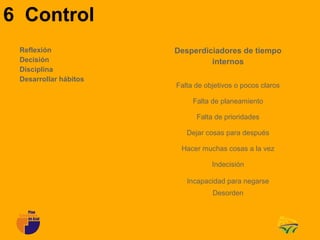 6 Control
 Reflexión             Desperdiciadores de tiempo
 Decisión                       internos
 Disciplina
 Desarrollar hábitos
                       Falta de objetivos o pocos claros

                            Falta de planeamiento

                             Falta de prioridades

                          Dejar cosas para después

                        Hacer muchas cosas a la vez

                                  Indecisión

                          Incapacidad para negarse
                                  Desorden
 