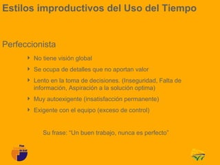 Estilos improductivos del Uso del Tiempo


Perfeccionista
       No tiene visión global
       Se ocupa de detalles que no aportan valor
       Lento en la toma de decisiones. (Inseguridad, Falta de
        información, Aspiración a la solución optima)
       Muy autoexigente (insatisfacción permanente)
       Exigente con el equipo (exceso de control)


            Su frase: “Un buen trabajo, nunca es perfecto”
 