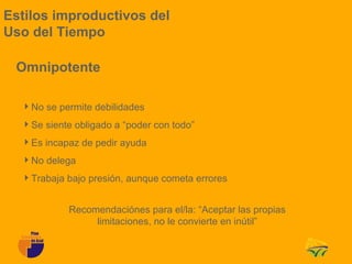 Estilos improductivos del
Uso del Tiempo

 Omnipotente

  No se permite debilidades
  Se siente obligado a “poder con todo”
  Es incapaz de pedir ayuda
  No delega
  Trabaja bajo presión, aunque cometa errores


            Recomendaciónes para el/la: “Aceptar las propias
                 limitaciones, no le convierte en inútil”
 