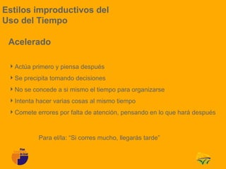 Estilos improductivos del
Uso del Tiempo

 Acelerado

 Actúa primero y piensa después
 Se precipita tomando decisiones
 No se concede a si mismo el tiempo para organizarse
 Intenta hacer varias cosas al mismo tiempo
 Comete errores por falta de atención, pensando en lo que hará después



           Para el/la: “Si corres mucho, llegarás tarde”
 