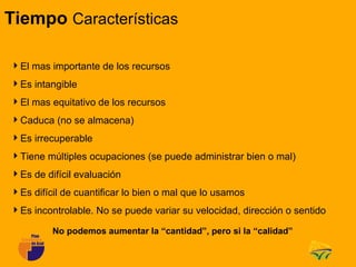 Tiempo Características

El mas importante de los recursos
Es intangible
El mas equitativo de los recursos
Caduca (no se almacena)
Es irrecuperable
Tiene múltiples ocupaciones (se puede administrar bien o mal)
Es de difícil evaluación
Es difícil de cuantificar lo bien o mal que lo usamos
Es incontrolable. No se puede variar su velocidad, dirección o sentido

         No podemos aumentar la “cantidad”, pero si la “calidad”
 