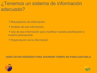 ¿Tenemos un sistema de información
adecuado?

   Recopilación de información
   Análisis de esa información
   Uso de esa información para modificar nuestra planificación o
   nuestro presupuesto
   Organización de la información




  DEBE ESTAR DISEÑADO PARA AHORRAR TIEMPO NO PARA GASTARLO
 