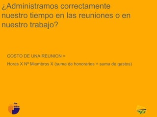 ¿Administramos correctamente
nuestro tiempo en las reuniones o en
nuestro trabajo?


 COSTO DE UNA REUNION =
 Horas X Nº Miembros X (suma de honorarios + suma de gastos)
 