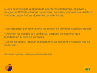 Luego de investigar la manera de abordar los problemas, objetivos y
riesgos de 1200 destacados deportistas, docentes, empresarios, médicos
y artistas determinó las siguientes características:



Se esfuerzan por amor al arte en función de elevados objetivos propios
Asumen los riesgos con confianza, después de examinar que
sucedería en el peor de los casos
Antes de actuar, repasan mentalmente las acciones y sucesos que se
producirán


Estudio del psicólogo californiano Charles Garfield
 