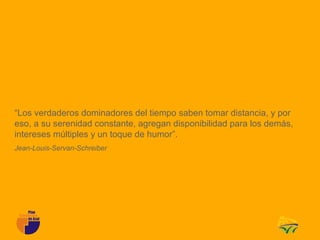 “Los verdaderos dominadores del tiempo saben tomar distancia, y por
eso, a su serenidad constante, agregan disponibilidad para los demás,
intereses múltiples y un toque de humor”.
Jean-Louis-Servan-Schreiber
 