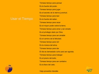 Tómese tiempo para pensar
                 Es la fuente del poder.
                 Tómese tiempo para jugar
                 Es el secreto de la eterna juventud.
                 Tómese tiempo para leer
Usar el Tiempo   Es la fuente del saber.
                 Tómese tiempo para rezar
                 Es el mayor poder sobre la tierra.
                 Tómese tiempo para amar y ser amado
                 Es el privilegio dado por Dios.
                 Tómese tiempo para ser amable
                 Es el camino de la felicidad.
                 Tómese tiempo para reír
                 Es la música del alma.
                 Tómese tiempo para dar
                 El día es demasiado corto para ser egoísta.
                 Tómese tiempo para trabajar
                 Es el precio del éxito.
                 Tómese tiempo para ser caritativo
                 Es la llave del cielo.


                 Viejo proverbio irlandés
 