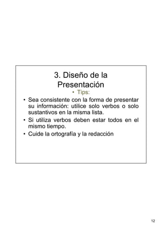 12
3. Diseño de la
Presentación
• Tips:
• Sea consistente con la forma de presentar
su información: utilice solo verbos o solo
sustantivos en la misma lista.
• Si utiliza verbos deben estar todos en el
mismo tiempo.
• Cuide la ortografía y la redacción
 