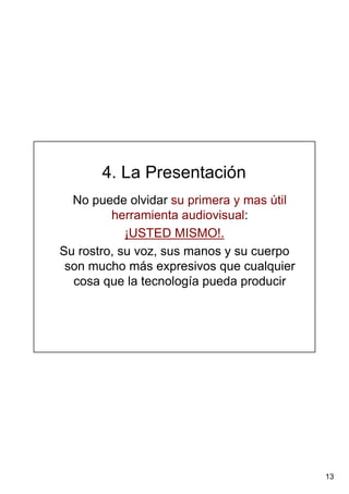 13
4. La Presentación
No puede olvidar su primera y mas útil
herramienta audiovisual:
¡USTED MISMO!.
Su rostro, su voz, sus manos y su cuerpo
son mucho más expresivos que cualquier
cosa que la tecnología pueda producir
 
