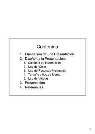 2
Contenido
1. Planeación de una Presentación
2. Diseño de la Presentación:
1. Cantidad de Información
2. Uso del Color
3. Uso de Recursos Multimedia
4. Tamaño y tipo de fuente
5. Uso de Viñetas
3. Presentación
4. Referencias
 