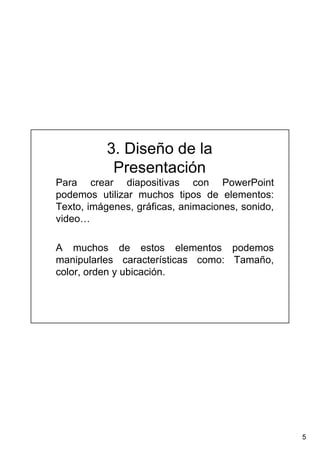 5
3. Diseño de la
Presentación
Para crear diapositivas con PowerPoint
podemos utilizar muchos tipos de elementos:
Texto, imágenes, gráficas, animaciones, sonido,
video…
A muchos de estos elementos podemos
manipularles características como: Tamaño,
color, orden y ubicación.
 