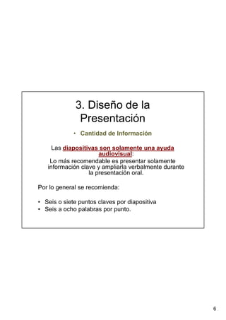 6
3. Diseño de la
Presentación
• Cantidad de Información
Las diapositivas son solamente una ayuda
audiovisual:
Lo más recomendable es presentar solamente
información clave y ampliarla verbalmente durante
la presentación oral.
Por lo general se recomienda:
• Seis o siete puntos claves por diapositiva
• Seis a ocho palabras por punto.
 