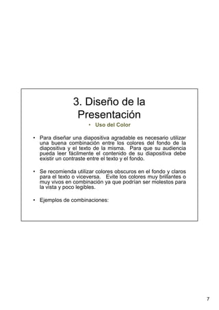 7
3. Diseño de la
Presentación
• Uso del Color
• Para diseñar una diapositiva agradable es necesario utilizar
una buena combinación entre los colores del fondo de la
diapositiva y el texto de la misma. Para que su audiencia
pueda leer fácilmente el contenido de su diapositiva debe
existir un contraste entre el texto y el fondo.
• Se recomienda utilizar colores obscuros en el fondo y claros
para el texto o viceversa. Evite los colores muy brillantes o
muy vivos en combinación ya que podrían ser molestos para
la vista y poco legibles.
• Ejemplos de combinaciones:
 
