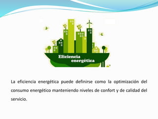 La eficiencia energética puede definirse como la optimización del
consumo energético manteniendo niveles de confort y de calidad del
servicio.
 