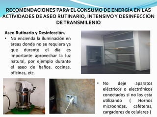 RECOMENDACIONES PARA EL CONSUMO DE ENERGÍA EN LAS
ACTIVIDADES DE ASEO RUTINARIO, INTENSIVOY DESINFECCIÓN
DETRANSMILENIO
• No deje aparatos
eléctricos o electrónicos
conectados si no los esta
utilizando ( Hornos
microondas, cafeteras,
cargadores de celulares )
Aseo Rutinario y Desinfección.
• No encienda la iluminación en
áreas donde no se requiera ya
que durante el día es
importante aprovechar la luz
natural, por ejemplo durante
el aseo de baños, cocinas,
oficinas, etc.
 