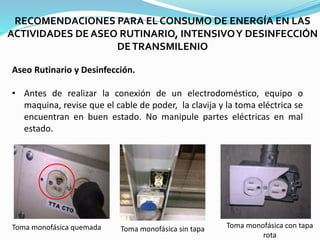 RECOMENDACIONES PARA EL CONSUMO DE ENERGÍA EN LAS
ACTIVIDADES DE ASEO RUTINARIO, INTENSIVOY DESINFECCIÓN
DETRANSMILENIO
Aseo Rutinario y Desinfección.
• Antes de realizar la conexión de un electrodoméstico, equipo o
maquina, revise que el cable de poder, la clavija y la toma eléctrica se
encuentran en buen estado. No manipule partes eléctricas en mal
estado.
Toma monofásica quemada Toma monofásica sin tapa Toma monofásica con tapa
rota
 