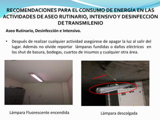 RECOMENDACIONES PARA EL CONSUMO DE ENERGÍA EN LAS
ACTIVIDADES DE ASEO RUTINARIO, INTENSIVOY DESINFECCIÓN
DETRANSMILENIO
Aseo Rutinario, Desinfección e Intensivo.
• Después de realizar cualquier actividad asegúrese de apagar la luz al salir del
lugar. Además no olvide reportar lámparas fundidas o daños eléctricos en
los shut de basura, bodegas, cuartos de insumos y cualquier otra área.
Lámpara descolgada
Lámpara Fluorescente encendida
 