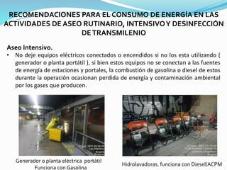 RECOMENDACIONES PARA EL CONSUMO DE ENERGÍA EN LAS
ACTIVIDADES DE ASEO RUTINARIO, INTENSIVOY DESINFECCIÓN
DETRANSMILENIO
Aseo Intensivo.
• No deje equipos eléctricos conectados o encendidos si no los esta utilizando (
generador o planta portátil ), si bien estos equipos no se conectan a las fuentes
de energía de estaciones y portales, la combustión de gasolina o diesel de estos
durante la operación ocasionan perdida de energía y contaminación ambiental
por los gases que producen.
Generador o planta eléctrica portátil
Funciona con Gasolina
Hidrolavadoras, funciona con Diesel/ACPM
 