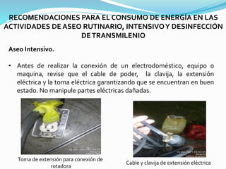 RECOMENDACIONES PARA EL CONSUMO DE ENERGÍA EN LAS
ACTIVIDADES DE ASEO RUTINARIO, INTENSIVOY DESINFECCIÓN
DETRANSMILENIO
Aseo Intensivo.
• Antes de realizar la conexión de un electrodoméstico, equipo o
maquina, revise que el cable de poder, la clavija, la extensión
eléctrica y la toma eléctrica garantizando que se encuentran en buen
estado. No manipule partes eléctricas dañadas.
Toma de extensión para conexión de
rotadora
Cable y clavija de extensión eléctrica
 