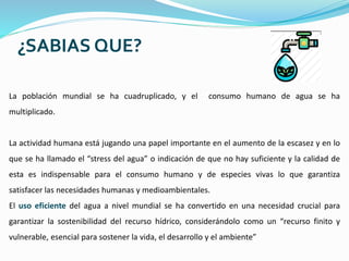 ¿SABIAS QUE?
La población mundial se ha cuadruplicado, y el consumo humano de agua se ha
multiplicado.
La actividad humana está jugando una papel importante en el aumento de la escasez y en lo
que se ha llamado el “stress del agua” o indicación de que no hay suficiente y la calidad de
esta es indispensable para el consumo humano y de especies vivas lo que garantiza
satisfacer las necesidades humanas y medioambientales.
El uso eficiente del agua a nivel mundial se ha convertido en una necesidad crucial para
garantizar la sostenibilidad del recurso hídrico, considerándolo como un “recurso finito y
vulnerable, esencial para sostener la vida, el desarrollo y el ambiente”
 
