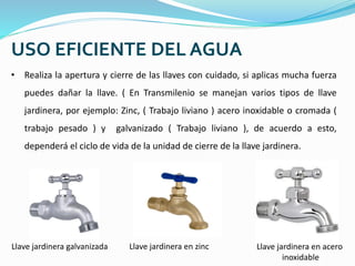 USO EFICIENTE DEL AGUA
• Realiza la apertura y cierre de las llaves con cuidado, si aplicas mucha fuerza
puedes dañar la llave. ( En Transmilenio se manejan varios tipos de llave
jardinera, por ejemplo: Zinc, ( Trabajo liviano ) acero inoxidable o cromada (
trabajo pesado ) y galvanizado ( Trabajo liviano ), de acuerdo a esto,
dependerá el ciclo de vida de la unidad de cierre de la llave jardinera.
Llave jardinera galvanizada Llave jardinera en zinc Llave jardinera en acero
inoxidable
 