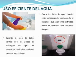 USO EFICIENTE DEL AGUA
• Durante el aseo de baños
verifica que los pulsos de
descargue de agua de
lavamanos, sanitarios y orinales
estén en buen estado.
• Cierra las llaves de agua cuando
estés enjabonando, restregando o
haciendo cualquier otra actividad
donde no requieras flujo continuo
de agua.
.
 