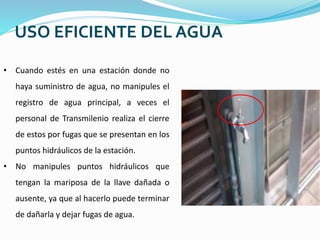 USO EFICIENTE DEL AGUA
• Cuando estés en una estación donde no
haya suministro de agua, no manipules el
registro de agua principal, a veces el
personal de Transmilenio realiza el cierre
de estos por fugas que se presentan en los
puntos hidráulicos de la estación.
• No manipules puntos hidráulicos que
tengan la mariposa de la llave dañada o
ausente, ya que al hacerlo puede terminar
de dañarla y dejar fugas de agua.
 