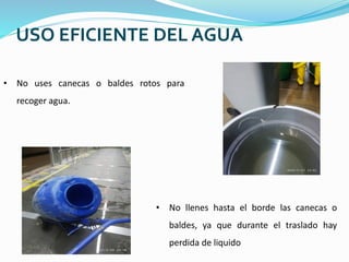 USO EFICIENTE DEL AGUA
• No uses canecas o baldes rotos para
recoger agua.
• No llenes hasta el borde las canecas o
baldes, ya que durante el traslado hay
perdida de liquido
 