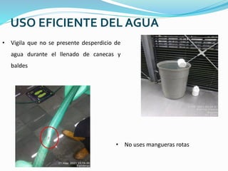 USO EFICIENTE DEL AGUA
• Vigila que no se presente desperdicio de
agua durante el llenado de canecas y
baldes
• No uses mangueras rotas
 
