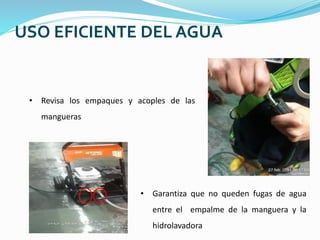 USO EFICIENTE DEL AGUA
• Revisa los empaques y acoples de las
mangueras
• Garantiza que no queden fugas de agua
entre el empalme de la manguera y la
hidrolavadora
 