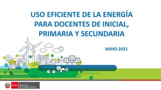 USO EFICIENTE DE LA ENERGÍA
PARA DOCENTES DE INICIAL,
PRIMARIA Y SECUNDARIA
MAYO 2021
 