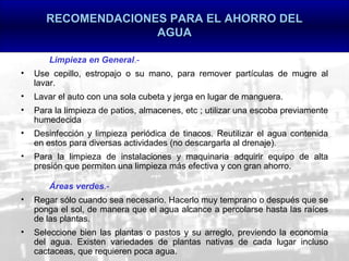 RECOMENDACIONES PARA EL AHORRO DEL
                     AGUA

       Limpieza en General.-
•   Use cepillo, estropajo o su mano, para remover partículas de mugre al
    lavar.
•   Lavar el auto con una sola cubeta y jerga en lugar de manguera.
•   Para la limpieza de patios, almacenes, etc ; utilizar una escoba previamente
    humedecida
•   Desinfección y limpieza periódica de tinacos. Reutilizar el agua contenida
    en estos para diversas actividades (no descargarla al drenaje).
•   Para la limpieza de instalaciones y maquinaria adquirir equipo de alta
    presión que permiten una limpieza más efectiva y con gran ahorro.

       Áreas verdes.-
•   Regar sólo cuando sea necesario. Hacerlo muy temprano o después que se
    ponga el sol, de manera que el agua alcance a percolarse hasta las raíces
    de las plantas.
•   Seleccione bien las plantas o pastos y su arreglo, previendo la economía
    del agua. Existen variedades de plantas nativas de cada lugar incluso
    cactaceas, que requieren poca agua.
 