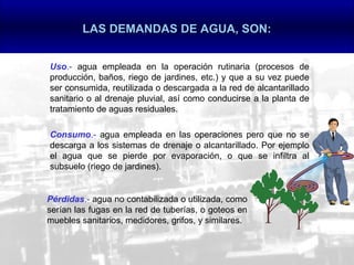 LAS DEMANDAS DE AGUA, SON:


Uso.- agua empleada en la operación rutinaria (procesos de
producción, baños, riego de jardines, etc.) y que a su vez puede
ser consumida, reutilizada o descargada a la red de alcantarillado
sanitario o al drenaje pluvial, así como conducirse a la planta de
tratamiento de aguas residuales.

Consumo.- agua empleada en las operaciones pero que no se
descarga a los sistemas de drenaje o alcantarillado. Por ejemplo
el agua que se pierde por evaporación, o que se infiltra al
subsuelo (riego de jardines).


Pérdidas.- agua no contabilizada o utilizada, como
serían las fugas en la red de tuberías, o goteos en
muebles sanitarios, medidores, grifos, y similares.
 