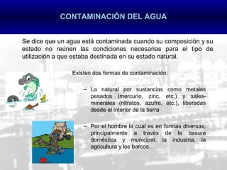 CONTAMINACIÓN DEL AGUA


Se dice que un agua está contaminada cuando su composición y su
estado no reúnen las condiciones necesarias para el tipo de
utilización a que estaba destinada en su estado natural.

                Existen dos formas de contaminación:

                    – La natural por sustancias como metales
                      pesados (mercurio, zinc, etc.) y sales-
                      minerales (nitratos, azufre, etc.), liberadas
                      desde el interior de la tierra

                    – Por el hombre la cual es en formas diversas,
                      principalmente a través de la basura
                      doméstica y municipal, la industria, la
                      agricultura y los barcos.
 