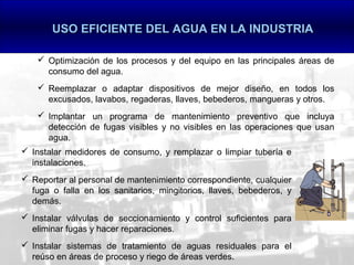 USO EFICIENTE DEL AGUA EN LA INDUSTRIA

     Optimización de los procesos y del equipo en las principales áreas de
      consumo del agua.
     Reemplazar o adaptar dispositivos de mejor diseño, en todos los
      excusados, lavabos, regaderas, llaves, bebederos, mangueras y otros.
     Implantar un programa de mantenimiento preventivo que incluya
      detección de fugas visibles y no visibles en las operaciones que usan
      agua.
 Instalar medidores de consumo, y remplazar o limpiar tubería e
  instalaciones.
 Reportar al personal de mantenimiento correspondiente, cualquier
  fuga o falla en los sanitarios, mingitorios, llaves, bebederos, y
  demás.
 Instalar válvulas de seccionamiento y control suficientes para
  eliminar fugas y hacer reparaciones.
 Instalar sistemas de tratamiento de aguas residuales para el
  reúso en áreas de proceso y riego de áreas verdes.
 
