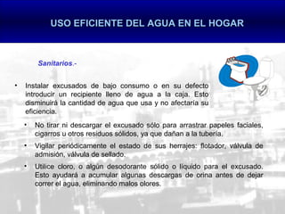 USO EFICIENTE DEL AGUA EN EL HOGAR



        Sanitarios.-


•   Instalar excusados de bajo consumo o en su defecto
    introducir un recipiente lleno de agua a la caja. Esto
    disminuirá la cantidad de agua que usa y no afectaría su
    eficiencia.
    •   No tirar ni descargar el excusado sólo para arrastrar papeles faciales,
        cigarros u otros residuos sólidos, ya que dañan a la tubería.
    •   Vigilar periódicamente el estado de sus herrajes: flotador, válvula de
        admisión, válvula de sellado.
    •   Utilice cloro, o algún desodorante sólido o líquido para el excusado.
        Esto ayudará a acumular algunas descargas de orina antes de dejar
        correr el agua, eliminando malos olores.
 