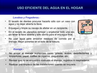 USO EFICIENTE DEL AGUA EN EL HOGAR

        Lavabos y Fregaderos.-
•   El lavado de dientes procurar hacerlo sólo con un vaso con
    agua y no dejar abierta la llave.
•   Enjuague y limpie su navaja de afeitar en un recipiente.
•   En el lavado de utensilios remojar y enjabonar todo una vez,
    sin tener la llave abierta y sólo abrirla para el enjuague final.
•   No usar agua para arrastrar residuos de comida por el
    drenaje. Mejor ponerlas en el bote de la basura.


        Drenaje.-
•   No arrojar al drenaje sustancias como: grasas, ácidos, desinfectantes y
    limpiadores, papel, colillas de cigarros, plaguicidas, etc.
•   Revisar que no se encuentre obstruido el drenaje, registros ni respiraderos.
•   Realizar una limpieza de las instalaciones cuando se requiera.
 