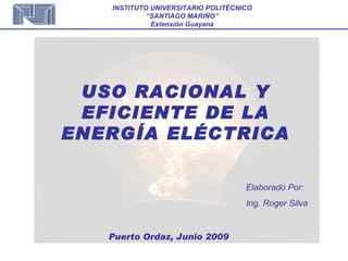 USO RACIONAL Y EFICIENTE DE LA ENERGÍA ELÉCTRICA Elaborado Por: Ing. Roger Silva Puerto Ordaz, Junio 2009 