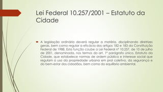 Lei Federal 10.257/2001 – Estatuto da
Cidade
 A legislação ordinária deverá regular a matéria, disciplinando diretrizes
gerais, bem como regular a eficácia dos artigos 182 e 183 da Constituição
Federal de 1988. Esta função coube a Lei Federal nº 10.257, de 10 de julho
de 2001, denominada, nos termos do art. 1º parágrafo único, Estatuto da
Cidade, que estabelece normas de ordem pública e interesse social que
regulam o uso da propriedade urbana em prol coletivo, da segurança e
do bem-estar dos cidadãos, bem como do equilíbrio ambiental.
 