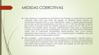 MEDIDAS COERCITIVAS
 Vale destacar a importância do Estatuto da Cidade no ordenamento jurídico
nacional, haja vista que além de regular as diretrizes gerais quanto ao
crescimento populacional e das edificações, surge o papel regulamentador
da função social da propriedade, prevista no art. 5º da Constituição Federal,
bem como a função social da cidade, prevista no caput do art. 182 da CF. O
Estatuto da Cidade previu sanções administrativas para que a propriedade
cumpra a função social da propriedade, evitando que lotes ficam totalmente
vazios. São os chamados proprietários especuladores. Tem como prática
adquirirem bens imóveis e lucrarem com a especulação imobiliária, sem dar
destinação social a propriedade urbana.
 São medidas: : parcelamento ou edificação compulsórios; imposto sobre a
propriedade predial e territorial urbana progressivo no tempo; desapropriação
com pagamento mediante títulos da dívida pública de emissão previamente
aprovada pelo Senado Federal, com prazo de resgate de até dez anos, em
parcelas anuais, iguais e sucessivas
 