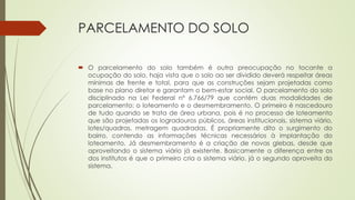 PARCELAMENTO DO SOLO
 O parcelamento do solo também é outra preocupação no tocante a
ocupação do solo, haja vista que o solo ao ser dividido deverá respeitar áreas
mínimas de frente e total, para que as construções sejam projetadas como
base no plano diretor e garantam o bem-estar social. O parcelamento do solo
disciplinado na Lei Federal nº 6.766/79 que contém duas modalidades de
parcelamento: o loteamento e o desmembramento. O primeiro é nascedouro
de tudo quando se trata de área urbana, pois é no processo de loteamento
que são projetadas os logradouros públicos, áreas institucionais, sistema viário,
lotes/quadras, metragem quadradas. É propriamente dito o surgimento do
bairro, contendo as informações técnicas necessários à implantação do
loteamento. Já desmembramento é a criação de novas glebas, desde que
aproveitando o sistema viário já existente. Basicamente a diferença entre os
dos institutos é que o primeiro cria o sistema viário, já o segundo aproveita do
sistema.
 