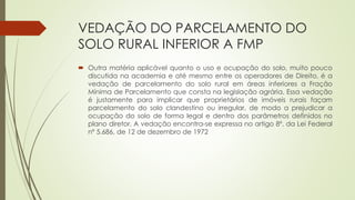 VEDAÇÃO DO PARCELAMENTO DO
SOLO RURAL INFERIOR A FMP
 Outra matéria aplicável quanto o uso e ocupação do solo, muito pouco
discutida na academia e até mesmo entre os operadores de Direito, é a
vedação de parcelamento do solo rural em áreas inferiores a Fração
Mínima de Parcelamento que consta na legislação agrária. Essa vedação
é justamente para implicar que proprietários de imóveis rurais façam
parcelamento do solo clandestino ou irregular, de modo a prejudicar a
ocupação do solo de forma legal e dentro dos parâmetros definidos no
plano diretor. A vedação encontra-se expressa no artigo 8º, da Lei Federal
nº 5.686, de 12 de dezembro de 1972
 
