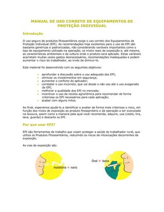 MANUAL DE USO CORRETO DE EQUIPAMENTOS DE PROTEÇÃO INDIVIDUAL 
Introdução 
O uso seguro de produtos fitossanitários exige o uso correto dos Equipamentos de Proteção Individual (EPI). As recomendações hoje existentes para o uso de EPI são bastante genéricas e padronizadas, não considerando variáveis importantes como o tipo de equipamento utilizado na operação, os níveis reais de exposição e, até mesmo, as características ambientais e da cultura onde o produto será aplicado. Estas variáveis acarretam muitas vezes gastos desnecessários, recomendações inadequadas e podem aumentar o risco do trabalhador, ao invés de diminuí-lo. 
Este material foi desenvolvido com os seguintes objetivos: 
 aprofundar a discussão sobre o uso adequado dos EPI; 
 otimizar os investimentos em segurança; 
 aumentar o conforto do aplicador; 
 combater o uso incorreto, que vai desde o não uso até o uso exagerado de EPI; 
 melhorar a qualidade dos EPI no mercado; 
 incentivar o uso da receita agronômica para recomendar de forma criteriosa os EPI necessários para cada aplicação; 
 acabar com alguns mitos. 
Ao final, esperamos ajudá-lo a identificar e avaliar de forma mais criteriosa o risco, em função dos níveis de exposição ao produto fitossanitário e da operação a ser executada na lavoura, assim como a maneira pela qual você recomenda, adquire, usa (veste, tira, lava, guarda) e descarta os EPI. 
Por que usar EPI? 
EPI são ferramentas de trabalho que visam proteger a saúde do trabalhador rural, que utiliza os Produtos Fitossanitários, reduzindo os riscos de intoxicações decorrentes da exposição. 
As vias de exposição são: 
 