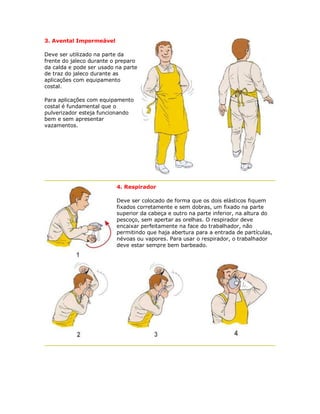 3. Avental Impermeável 
Deve ser utilizado na parte da frente do jaleco durante o preparo da calda e pode ser usado na parte de traz do jaleco durante as aplicações com equipamento costal. 
Para aplicações com equipamento costal é fundamental que o pulverizador esteja funcionando bem e sem apresentar vazamentos. 
4. Respirador 
Deve ser colocado de forma que os dois elásticos fiquem fixados corretamente e sem dobras, um fixado na parte superior da cabeça e outro na parte inferior, na altura do pescoço, sem apertar as orelhas. O respirador deve encaixar perfeitamente na face do trabalhador, não permitindo que haja abertura para a entrada de partículas, névoas ou vapores. Para usar o respirador, o trabalhador deve estar sempre bem barbeado.  
