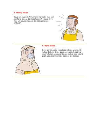 5. Viseira facial 
Deve ser ajustada firmemente na testa, mas sem apertar a cabeça do trabalhador. A viseira deve ficar um pouco afastada do rosto para não embaçar. 
6. Boné árabe 
Deve ser colocado na cabeça sobre a viseira. O velcro do boné árabe deve ser ajustado sobre a viseira facial, assegurando que toda a face estará protegida, assim como o pescoço e a cabeça. 
 